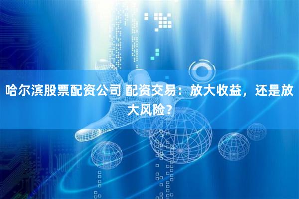 哈尔滨股票配资公司 配资交易：放大收益，还是放大风险？
