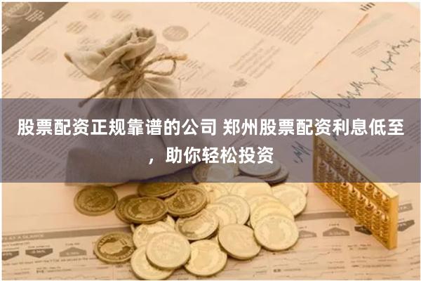 股票配资正规靠谱的公司 郑州股票配资利息低至，助你轻松投资