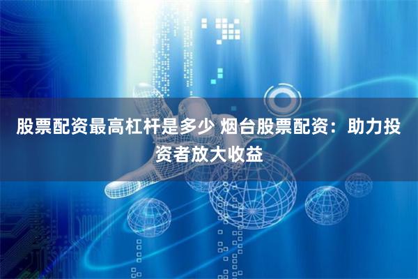 股票配资最高杠杆是多少 烟台股票配资：助力投资者放大收益