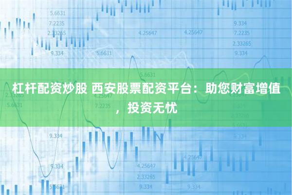杠杆配资炒股 西安股票配资平台：助您财富增值，投资无忧