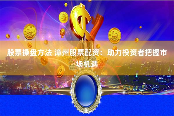 股票操盘方法 漳州股票配资：助力投资者把握市场机遇