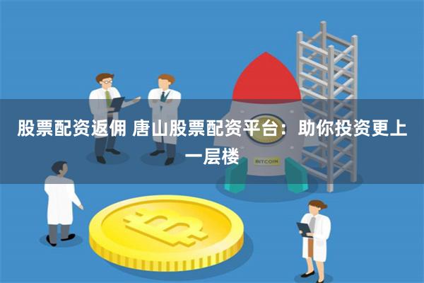 股票配资返佣 唐山股票配资平台：助你投资更上一层楼