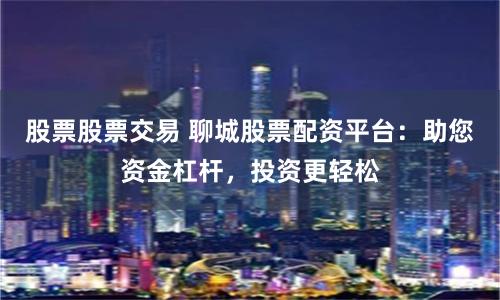 股票股票交易 聊城股票配资平台：助您资金杠杆，投资更轻松