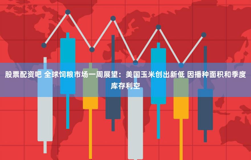 股票配资吧 全球饲粮市场一周展望：美国玉米创出新低 因播种面积和季度库存利空