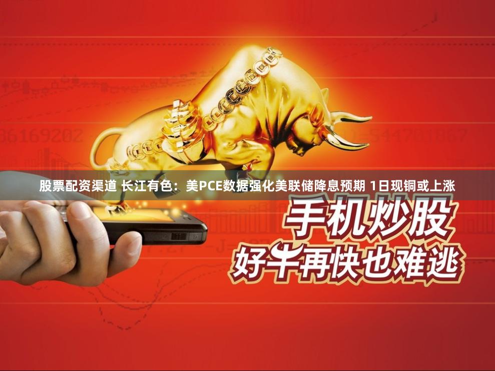 股票配资渠道 长江有色：美PCE数据强化美联储降息预期 1日现铜或上涨
