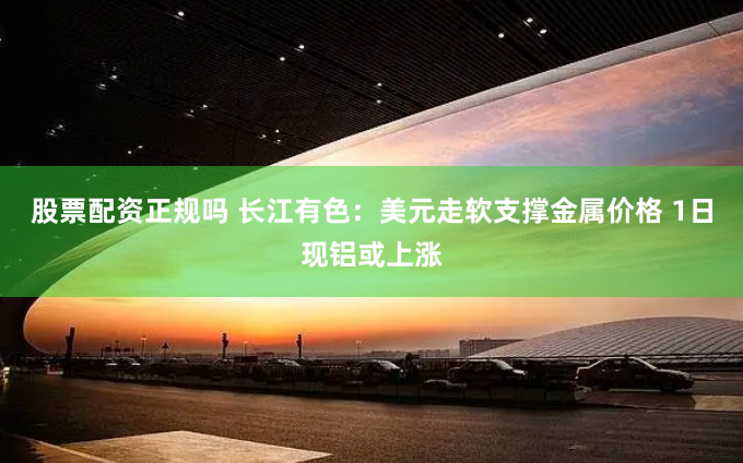 股票配资正规吗 长江有色：美元走软支撑金属价格 1日现铝或上涨