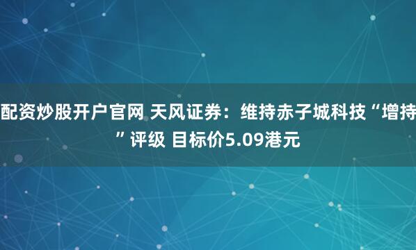 配资炒股开户官网 天风证券：维持赤子城科技“增持”评级 目标价5.09港元