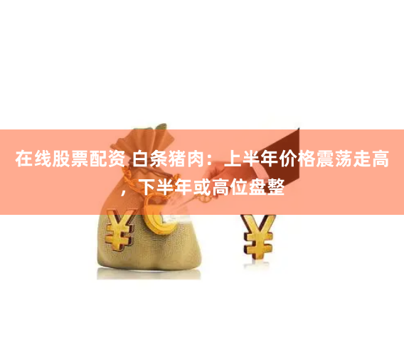 在线股票配资 白条猪肉：上半年价格震荡走高，下半年或高位盘整