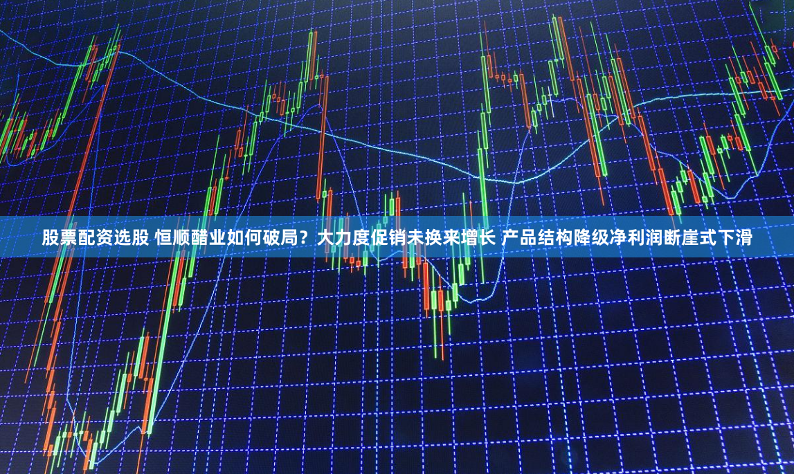 股票配资选股 恒顺醋业如何破局？大力度促销未换来增长 产品结构降级净利润断崖式下滑