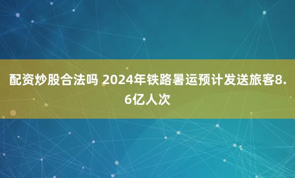 配资炒股合法吗 2024年铁路暑运预计发送旅客8.6亿人次