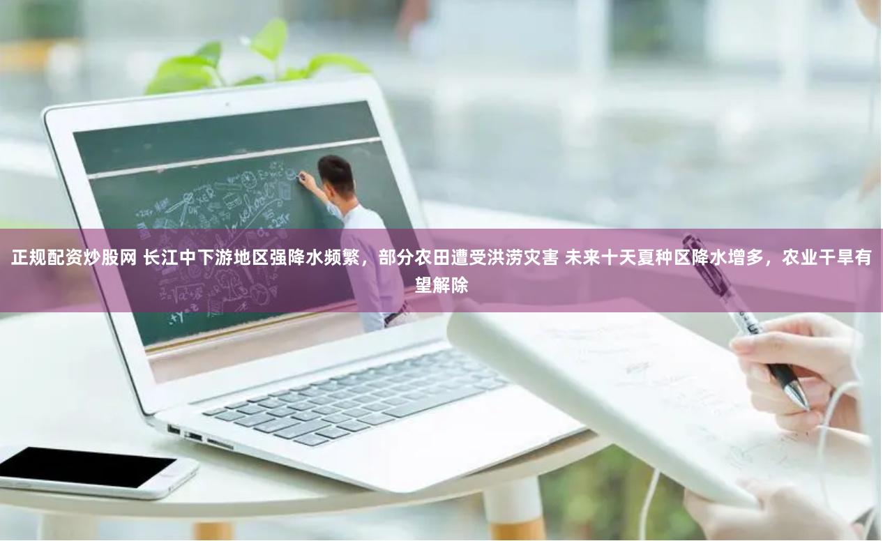 正规配资炒股网 长江中下游地区强降水频繁，部分农田遭受洪涝灾害 未来十天夏种区降水增多，农业干旱有望解除