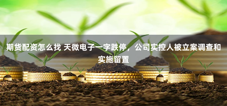 期货配资怎么找 天微电子一字跌停，公司实控人被立案调查和实施留置