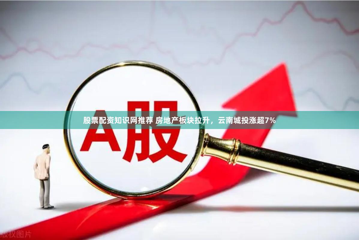 股票配资知识网推荐 房地产板块拉升，云南城投涨超7%