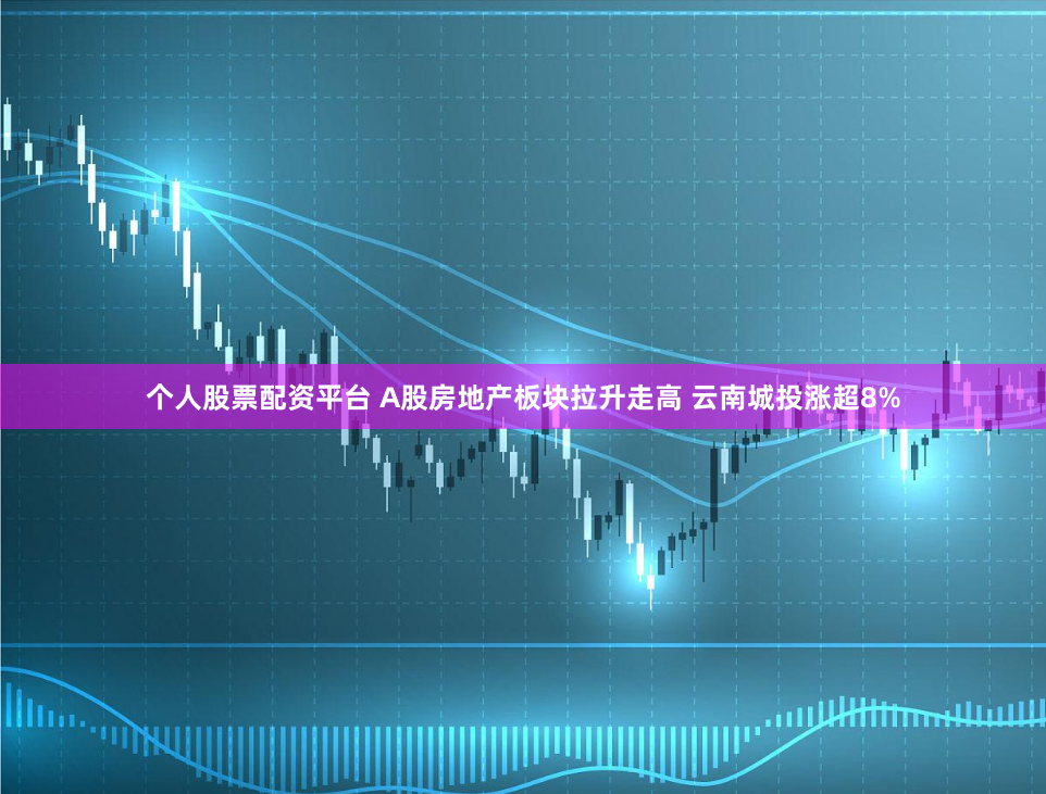 个人股票配资平台 A股房地产板块拉升走高 云南城投涨超8%