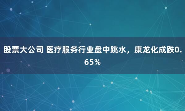 股票大公司 医疗服务行业盘中跳水，康龙化成跌0.65%