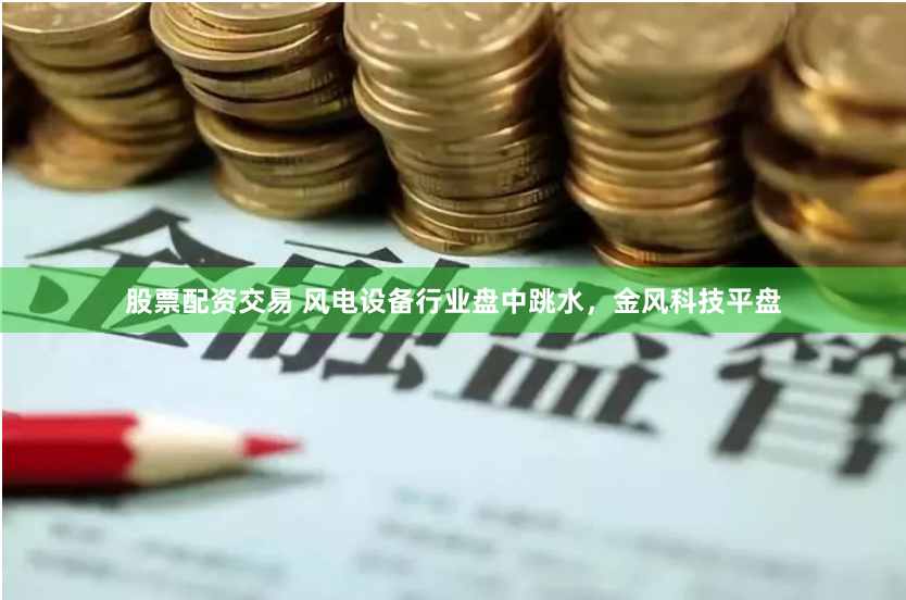 股票配资交易 风电设备行业盘中跳水，金风科技平盘
