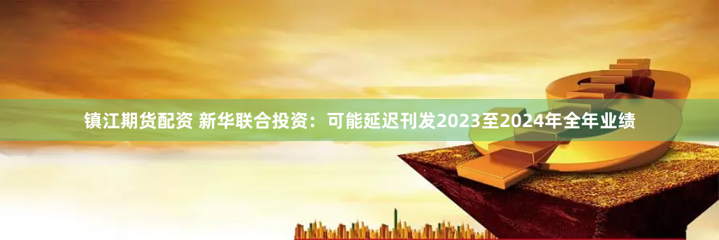 镇江期货配资 新华联合投资：可能延迟刊发2023至2024年全年业绩
