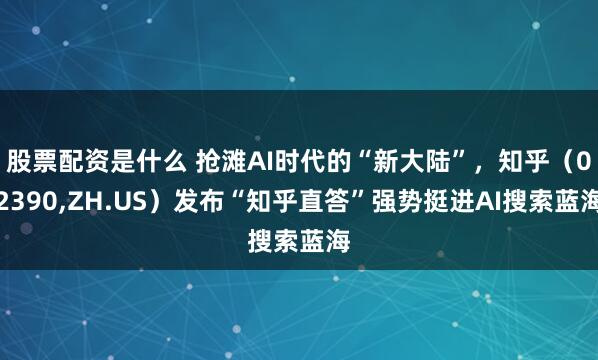 股票配资是什么 抢滩AI时代的“新大陆”，知乎（02390,ZH.US）发布“知乎直答”强势挺进AI搜索蓝海